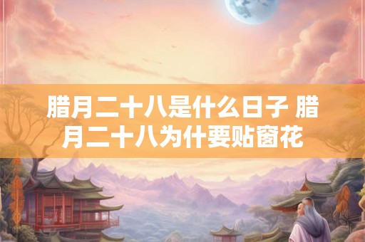 腊月二十八是什么日子 腊月二十八为什要贴窗花