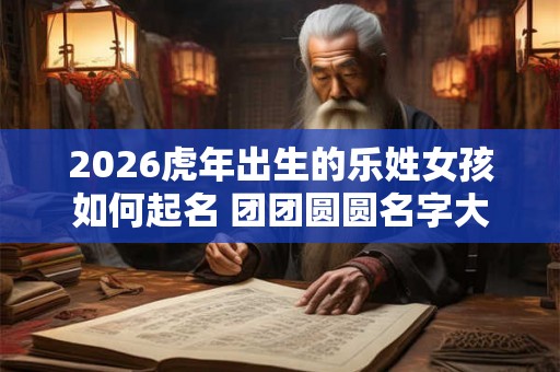 2026虎年出生的乐姓女孩如何起名 团团圆圆名字大全
