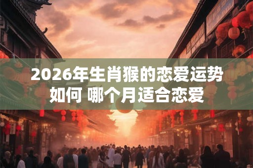2026年生肖猴的恋爱运势如何 哪个月适合恋爱