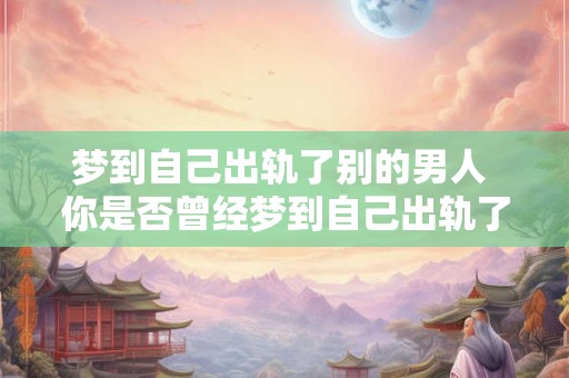 梦到自己出轨了别的男人 你是否曾经梦到自己出轨了别的男人