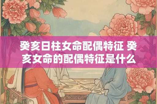 癸亥日柱女命配偶特征 癸亥女命的配偶特征是什么