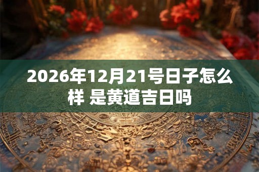 2026年12月21号日子怎么样 是黄道吉日吗