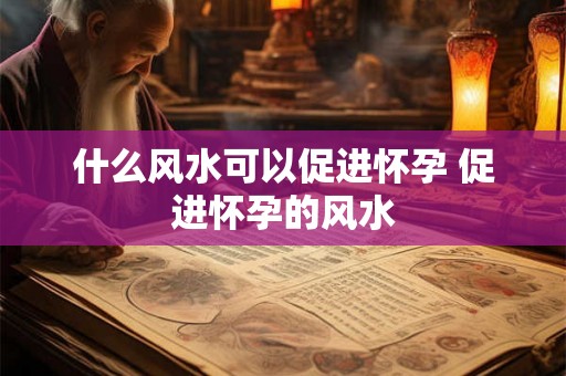 什么风水可以促进怀孕 促进怀孕的风水