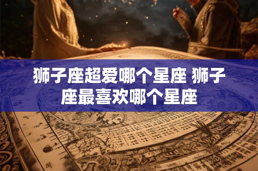 狮子座超爱哪个星座 狮子座最喜欢哪个星座 狮子座超爱哪个星座 狮子座最喜欢哪个星座