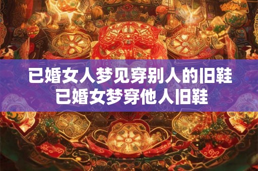 已婚女人梦见穿别人的旧鞋 已婚女梦穿他人旧鞋