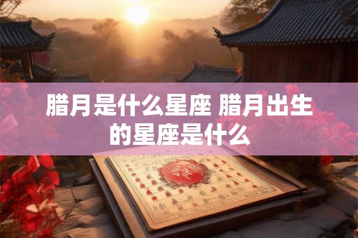 腊月是什么星座 腊月出生的星座是什么