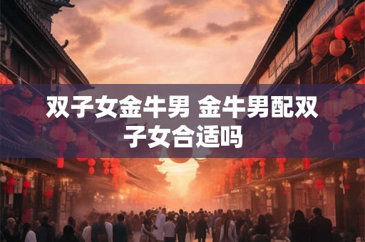 双子女金牛男 金牛男配双子女合适吗 双子女金牛男 金牛男配双子女合适吗