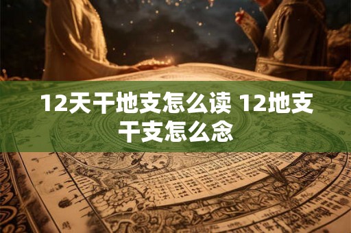 12天干地支怎么读 12地支干支怎么念