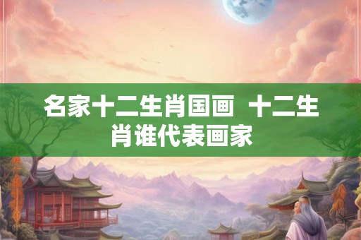 名家十二生肖国画  十二生肖谁代表画家