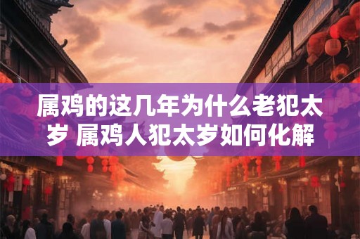 属鸡的这几年为什么老犯太岁 属鸡人犯太岁如何化解 属鸡的这几年为什么老犯太岁 属鸡人犯太岁如何化解