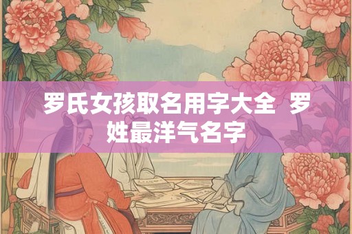 罗氏女孩取名用字大全  罗姓最洋气名字