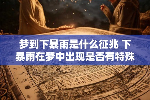 梦到下暴雨是什么征兆 下暴雨在梦中出现是否有特殊的象征意义