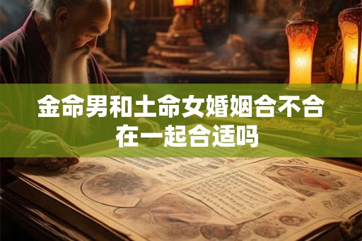 金命男和土命女婚姻合不合 在一起合适吗 金命男和土命女婚姻合不合 在一起合适吗