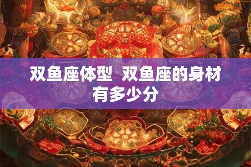 双鱼座体型  双鱼座的身材有多少分
