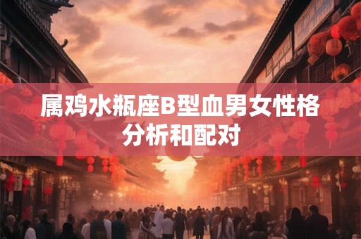 属鸡水瓶座B型血男女性格分析和配对