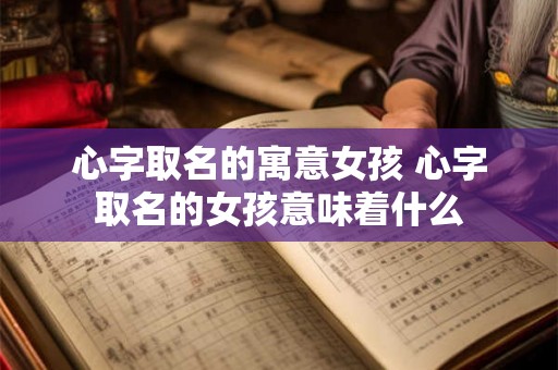 心字取名的寓意女孩 心字取名的女孩意味着什么