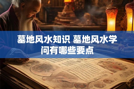 墓地风水知识 墓地风水学问有哪些要点 墓地风水知识 墓地风水学问有哪些要点
