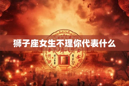 狮子座女生不理你代表什么