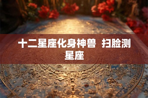 十二星座化身神兽  扫脸测星座