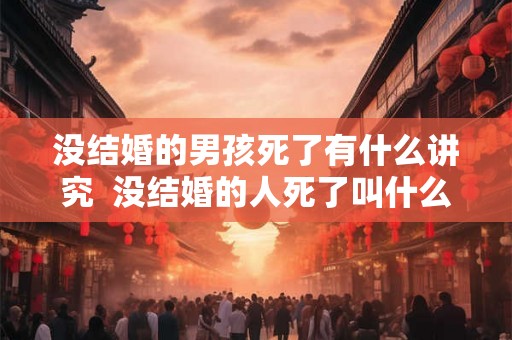 没结婚的男孩死了有什么讲究  没结婚的人死了叫什么