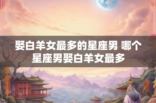 娶白羊女最多的星座男 哪个星座男娶白羊女最多