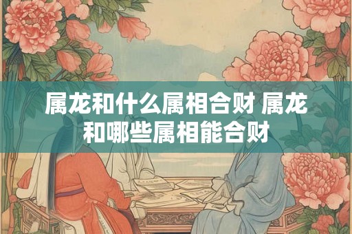属龙和什么属相合财 属龙和哪些属相能合财