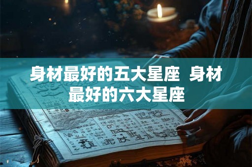 身材最好的五大星座  身材最好的六大星座