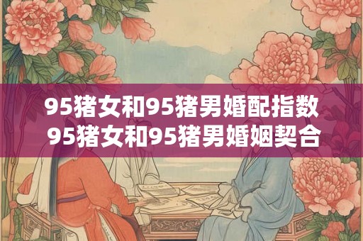 95猪女和95猪男婚配指数 95猪女和95猪男婚姻契合度如何是否适合结婚