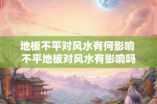 地板不平对风水有何影响 不平地板对风水有影响吗