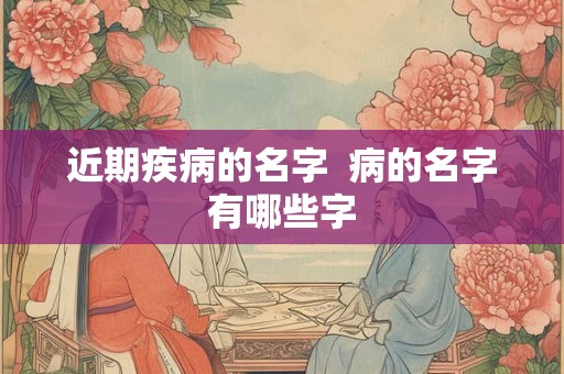 近期疾病的名字 病的名字有哪些字 近期疾病的名字 病的名字有哪些字