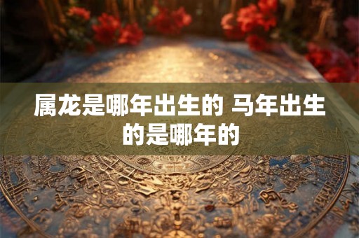 属龙是哪年出生的 马年出生的是哪年的 属龙是哪年出生的 马年出生的是哪年的