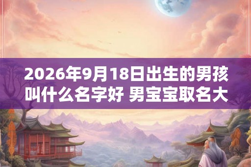 2026年9月18日出生的男孩叫什么名字好 男宝宝取名大全