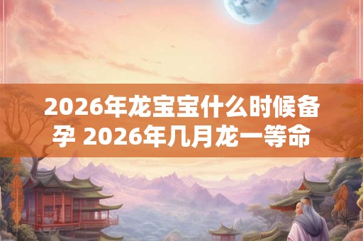 2026年龙宝宝什么时候备孕 2026年几月龙一等命