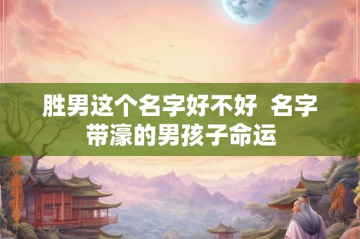 胜男这个名字好不好 名字带濠的男孩子命运 胜男这个名字好不好 名字带濠的男孩子命运