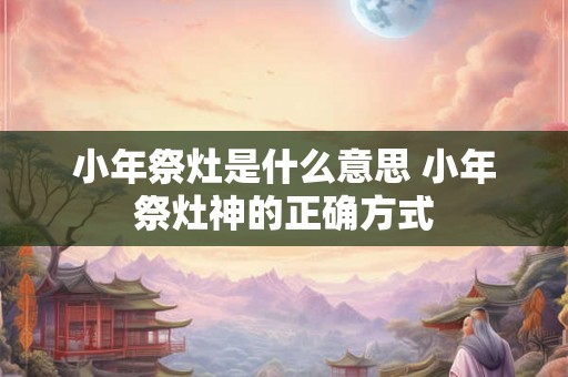 小年祭灶是什么意思 小年祭灶神的正确方式 小年祭灶是什么意思 小年祭灶神的正确方式