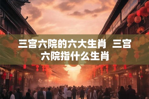 三宫六院的六大生肖  三宫六院指什么生肖
