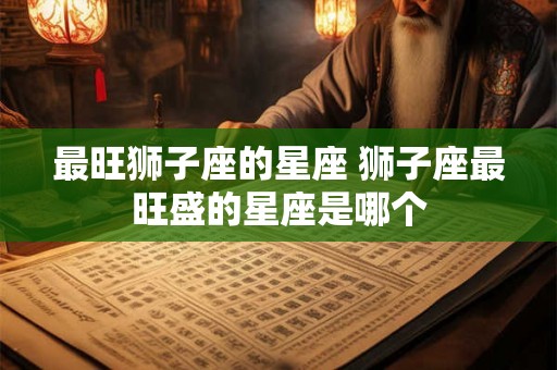 最旺狮子座的星座 狮子座最旺盛的星座是哪个