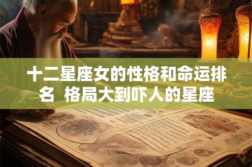 十二星座女的性格和命运排名 格局大到吓人的星座 十二星座女的性格和命运排名 格局大到吓人的星座