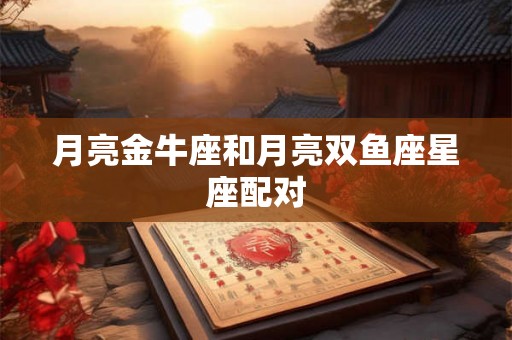 月亮金牛座和月亮双鱼座星座配对