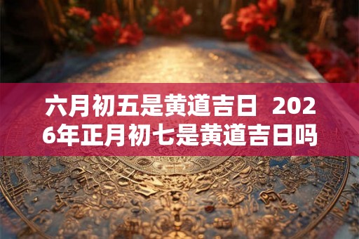 六月初五是黄道吉日  2026年正月初七是黄道吉日吗