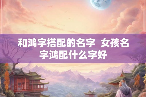 和鸿字搭配的名字  女孩名字鸿配什么字好