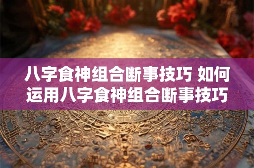 八字食神组合断事技巧 如何运用八字食神组合断事技巧