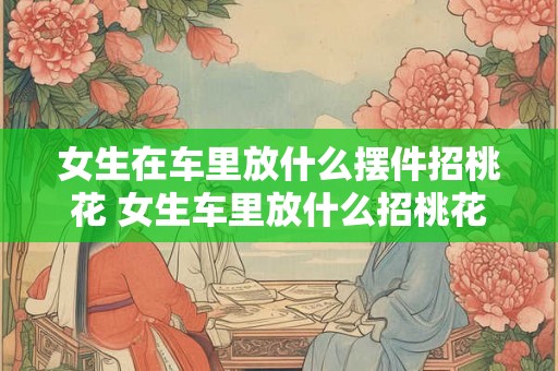 女生在车里放什么摆件招桃花 女生车里放什么招桃花
