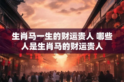 生肖马一生的财运贵人 哪些人是生肖马的财运贵人 生肖马一生的财运贵人 哪些人是生肖马的财运贵人