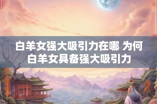 白羊女强大吸引力在哪 为何白羊女具备强大吸引力 白羊女强大吸引力在哪 为何白羊女具备强大吸引力