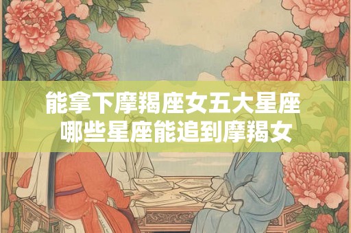 能拿下摩羯座女五大星座 哪些星座能追到摩羯女