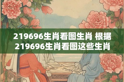 219696生肖看图生肖 根据219696生肖看图这些生肖是什么 219696生肖看图生肖 根据219696生肖看图这些生肖是什么