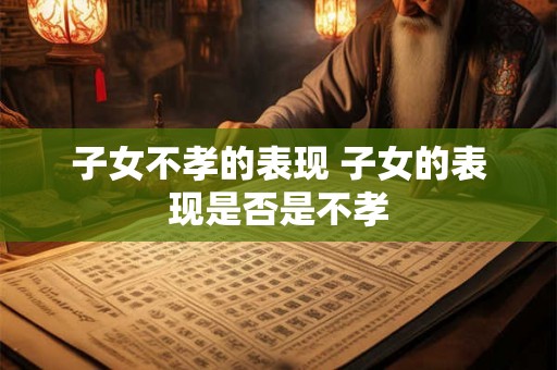 子女不孝的表现 子女的表现是否是不孝 子女不孝的表现 子女的表现是否是不孝