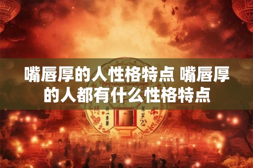 嘴唇厚的人性格特点 嘴唇厚的人都有什么性格特点