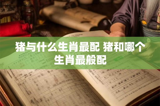 猪与什么生肖最配 猪和哪个生肖最般配 猪与什么生肖最配 猪和哪个生肖最般配